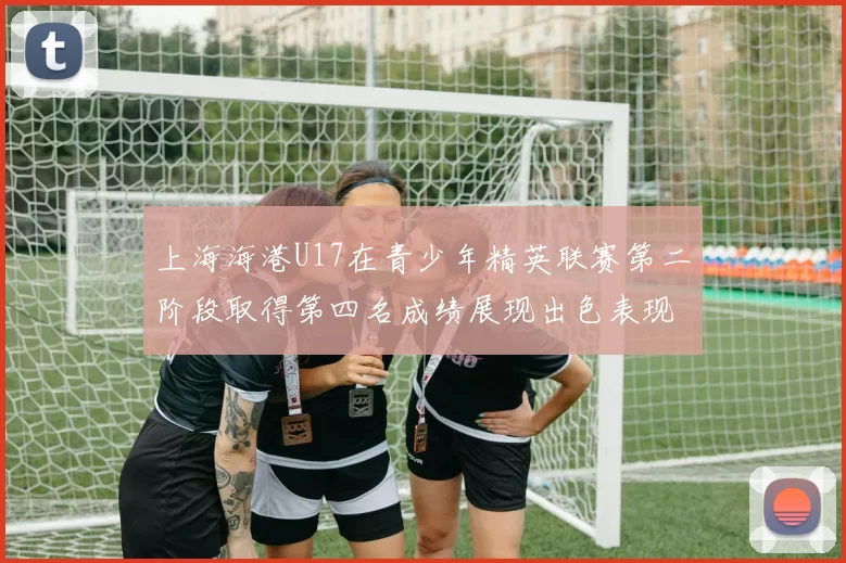 上海海港U17在青少年精英联赛第二阶段取得第四名成绩展现出色表现