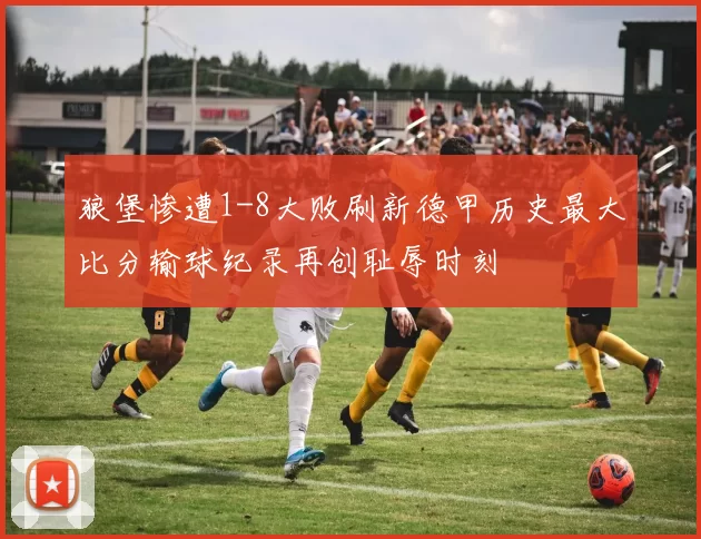 狼堡惨遭1-8大败刷新德甲历史最大比分输球纪录再创耻辱时刻