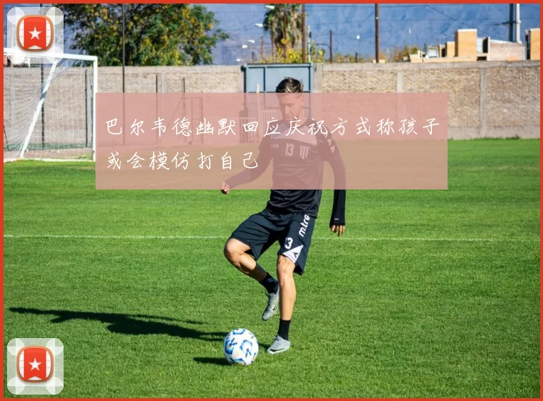 巴尔韦德幽默回应庆祝方式称孩子或会模仿打自己