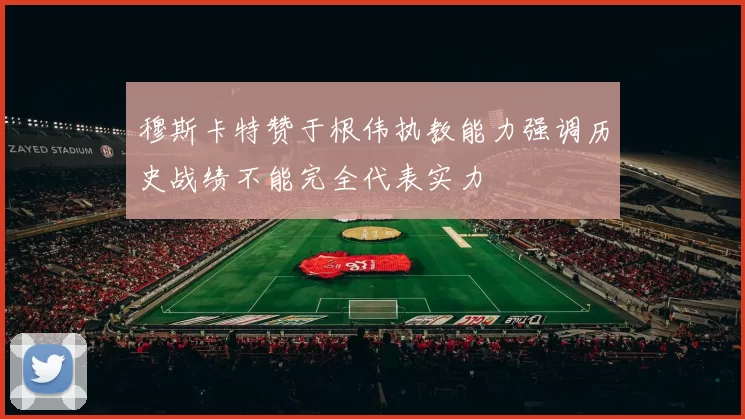 穆斯卡特赞于根伟执教能力强调历史战绩不能完全代表实力