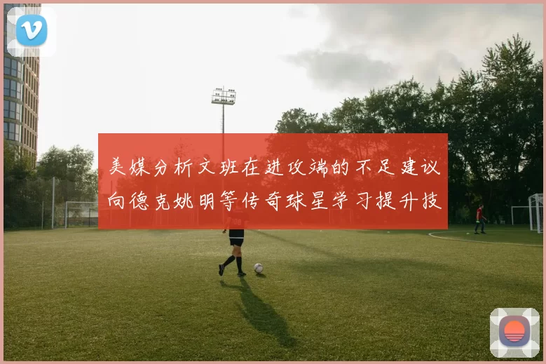 美媒分析文班在进攻端的不足建议向德克姚明等传奇球星学习提升技能