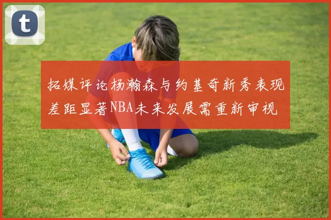 拓媒评论杨瀚森与约基奇新秀表现差距显著NBA未来发展需重新审视