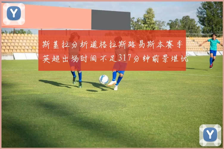 斯基拉分析道格拉斯路易斯本赛季英超出场时间不足317分钟前景堪忧