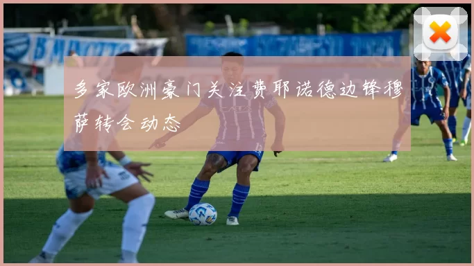 多家欧洲豪门关注费耶诺德边锋穆萨转会动态