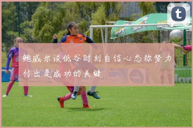 鲍威尔谈低谷时刻自信心态称努力付出是成功的关键