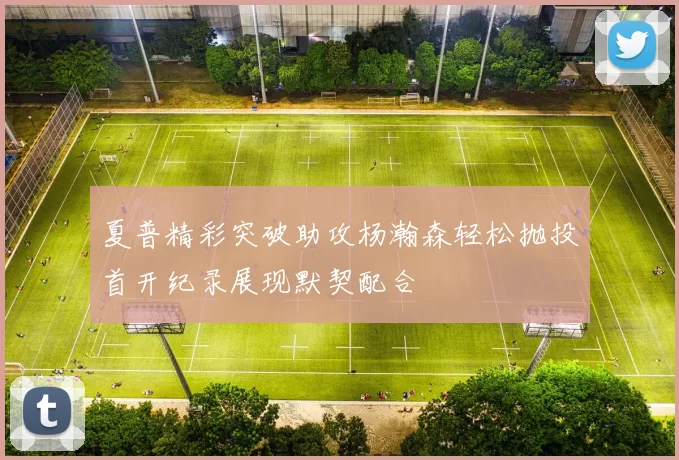 夏普精彩突破助攻杨瀚森轻松抛投首开纪录展现默契配合